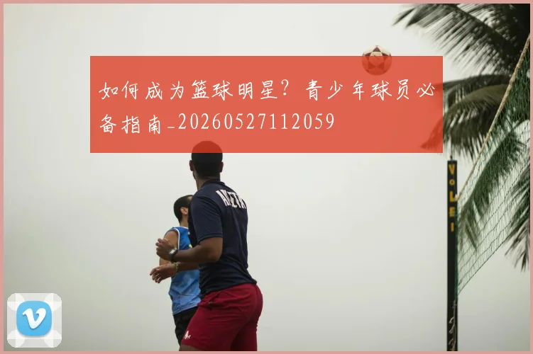 如何成为篮球明星？青少年球员必备指南_20260527112059