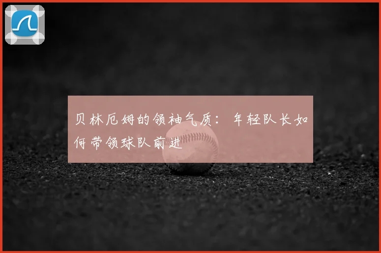 贝林厄姆的领袖气质:年轻队长如何带领球队前进