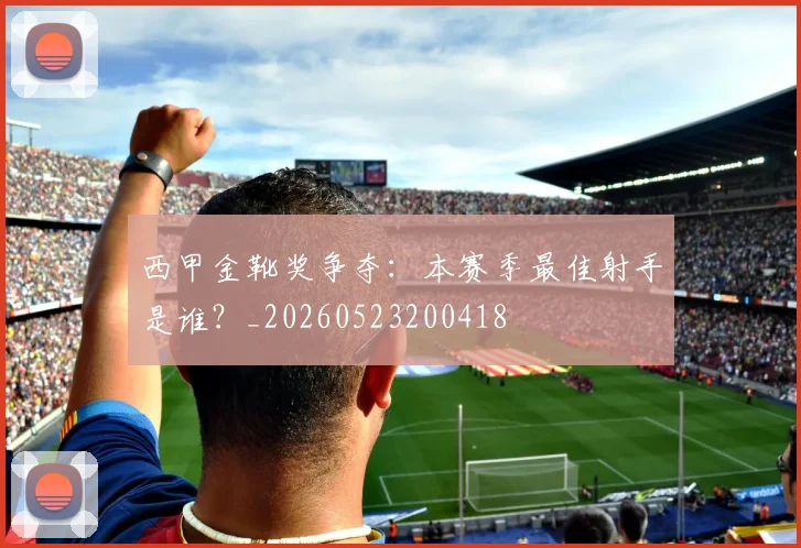 西甲金靴奖争夺:本赛季最佳射手是谁?_20260523200418