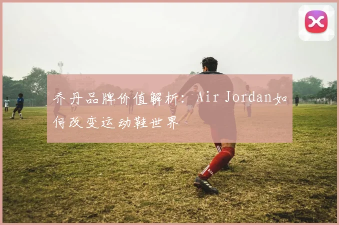 乔丹品牌价值解析:Air Jordan如何改变运动鞋世界