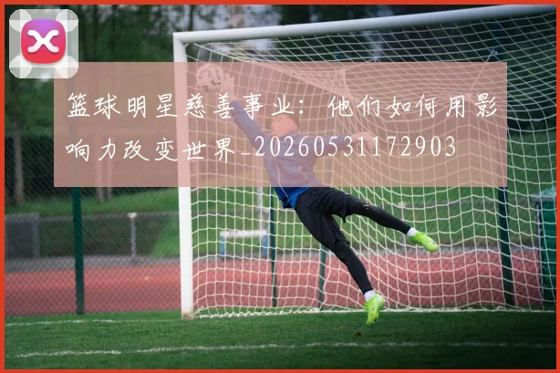 篮球明星慈善事业:他们如何用影响力改变世界_20260531172903