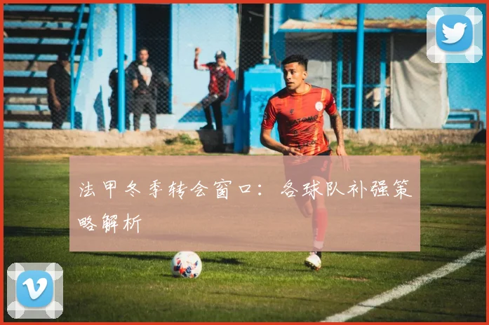 法甲冬季转会窗口:各球队补强策略解析