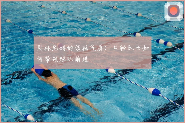 贝林厄姆的领袖气质:年轻队长如何带领球队前进