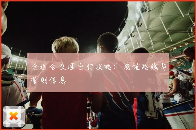 全运会交通出行攻略：场馆路线与管制信息