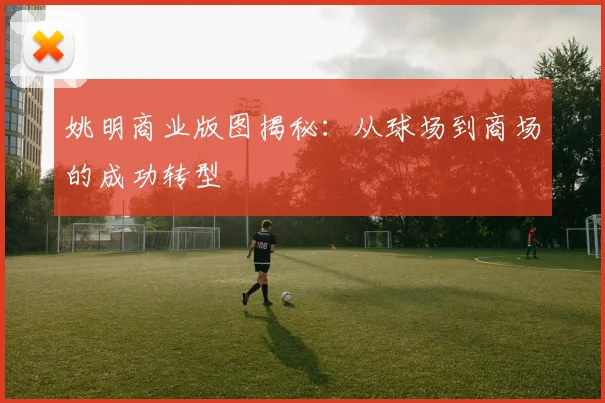 姚明商业版图揭秘:从球场到商场的成功转型