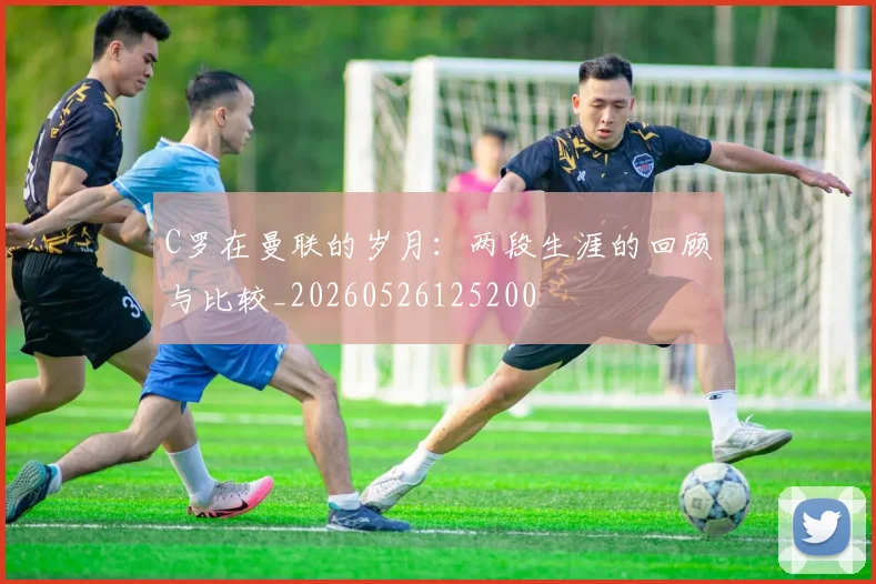 C罗在曼联的岁月:两段生涯的回顾与比较_20260526125200