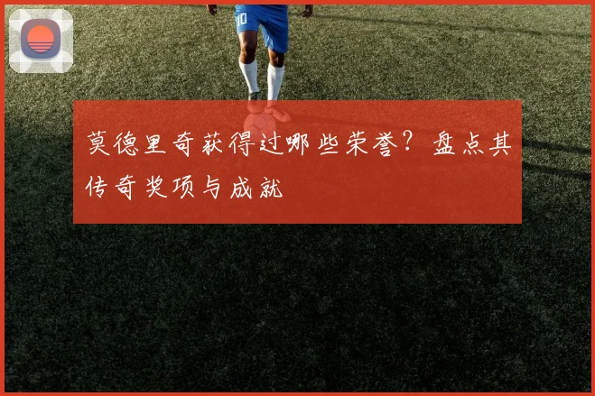 莫德里奇获得过哪些荣誉?盘点其传奇奖项与成就