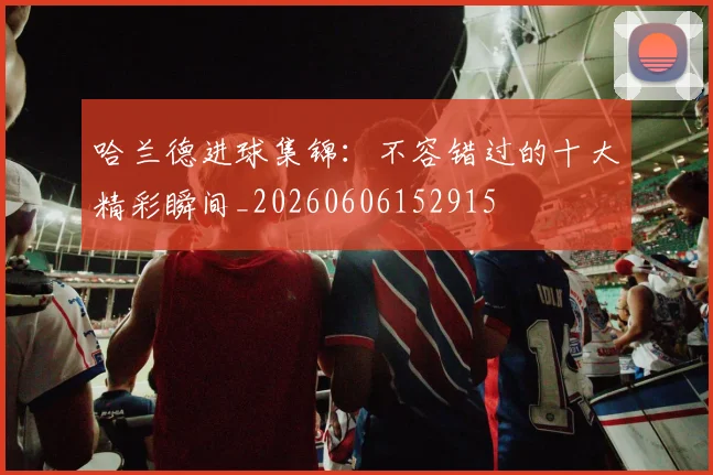 哈兰德进球集锦：不容错过的十大精彩瞬间_20260606152915