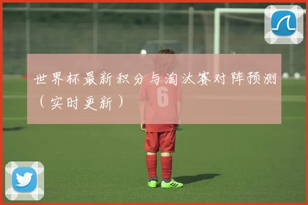 世界杯最新积分与淘汰赛对阵预测（实时更新）