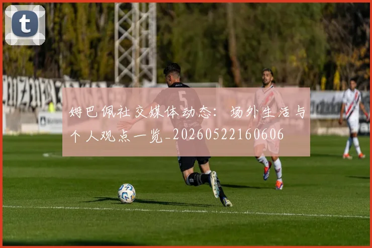 姆巴佩社交媒体动态:场外生活与个人观点一览_20260522160606