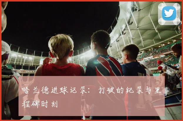 哈兰德进球记录:打破的纪录与里程碑时刻