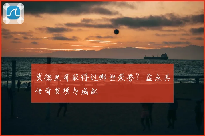 莫德里奇获得过哪些荣誉?盘点其传奇奖项与成就