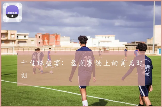 十佳球盛宴:盘点赛场上的高光时刻